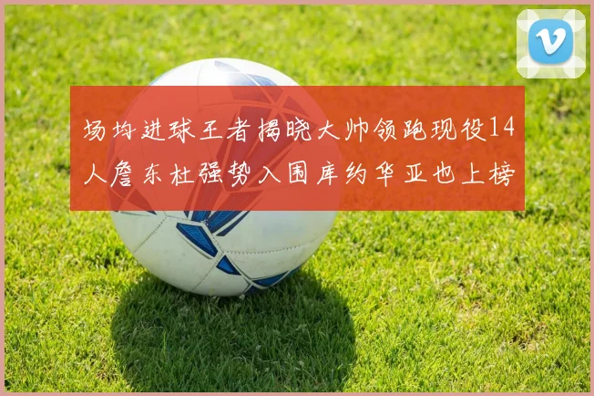 场均进球王者揭晓大帅领跑现役14人詹东杜强势入围库约华亚也上榜
