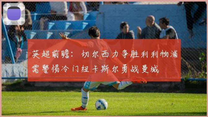 英超前瞻：切尔西力争胜利利物浦需警惕冷门纽卡斯尔勇战曼城