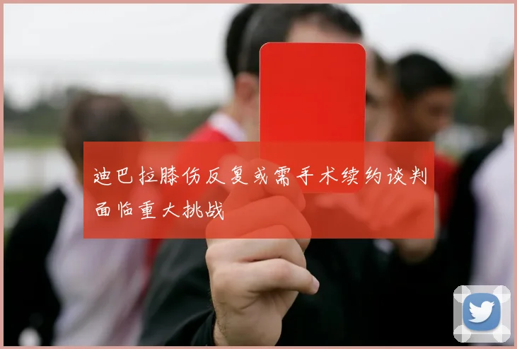 迪巴拉膝伤反复或需手术续约谈判面临重大挑战