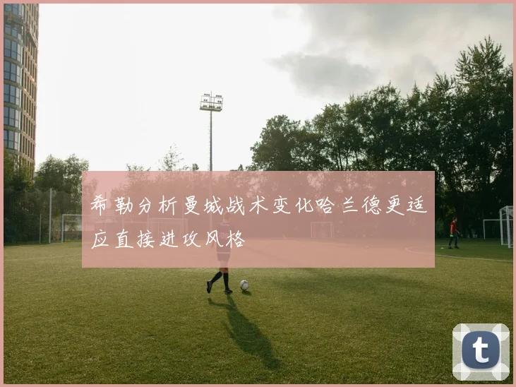 希勒分析曼城战术变化哈兰德更适应直接进攻风格