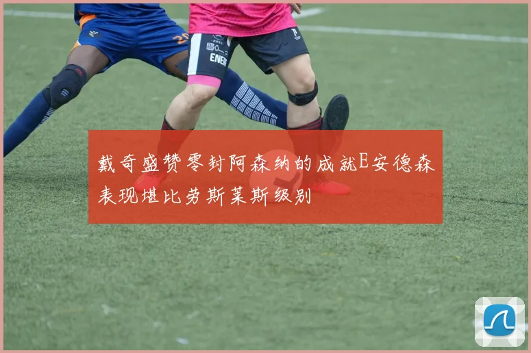 戴奇盛赞零封阿森纳的成就E安德森表现堪比劳斯莱斯级别