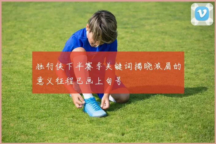 独行侠下半赛季关键词揭晓浓眉的意义征程已画上句号