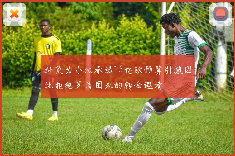 科莫为小法承诺15亿欧预算引援因此拒绝罗马国米的转会邀请