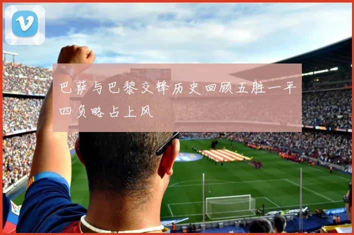 巴萨与巴黎交锋历史回顾五胜一平四负略占上风