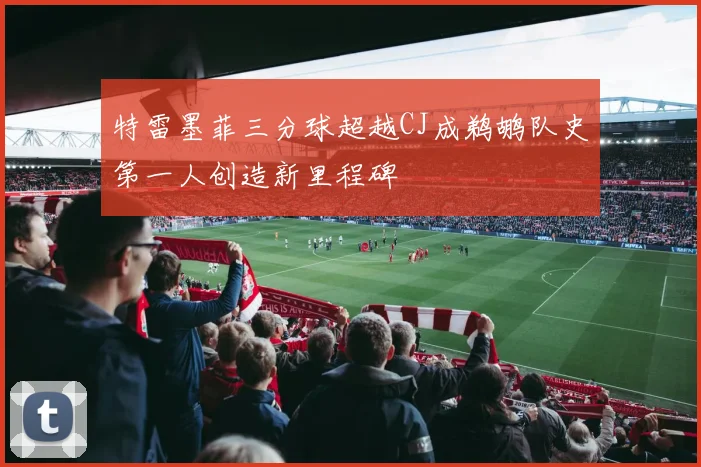 特雷墨菲三分球超越CJ成鹈鹕队史第一人创造新里程碑