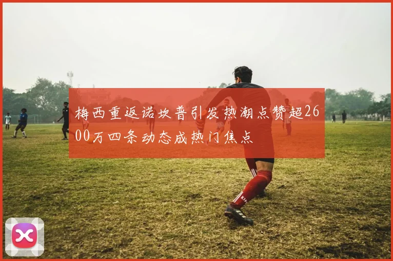 梅西重返诺坎普引发热潮点赞超2600万四条动态成热门焦点