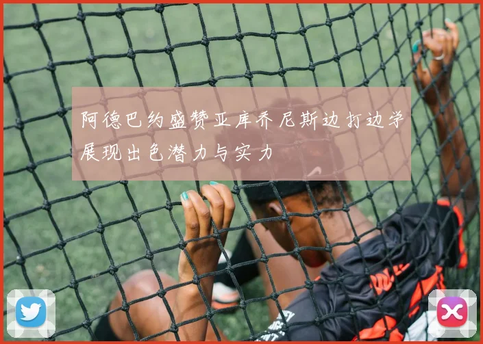 阿德巴约盛赞亚库乔尼斯边打边学展现出色潜力与实力