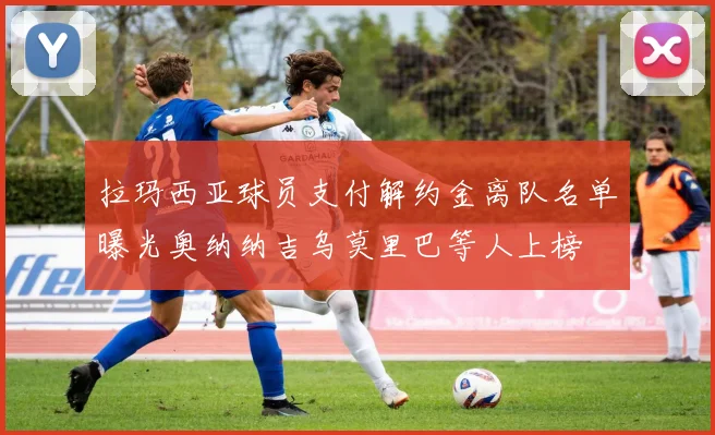 拉玛西亚球员支付解约金离队名单曝光奥纳纳吉乌莫里巴等人上榜