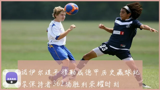 诺伊尔追平穆勒成德甲历史赢球纪录保持者362场胜利荣耀时刻