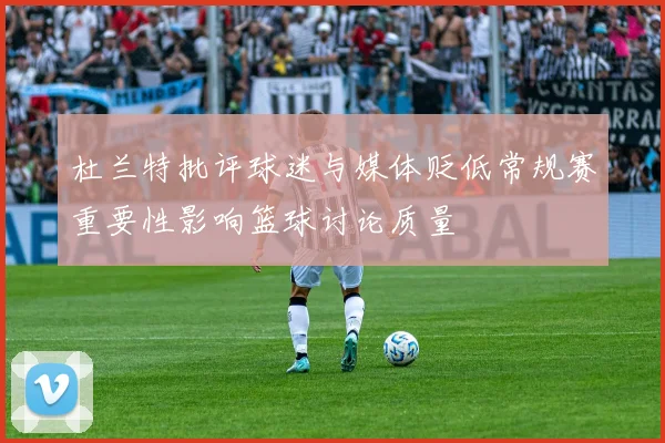 杜兰特批评球迷与媒体贬低常规赛重要性影响篮球讨论质量