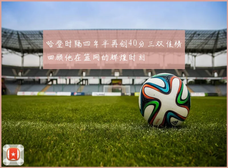 哈登时隔四年半再创40分三双佳绩回顾他在篮网的辉煌时刻