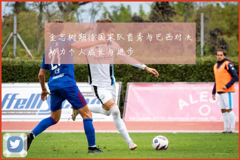 金志树期待国家队首秀与巴西对决助力个人成长与进步