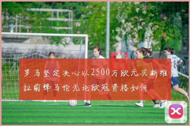 罗马坚定决心以2500万欧元买断维拉前锋马伦无论欧冠资格如何