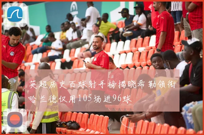 英超历史百球射手榜揭晓希勒领衔哈兰德仅用105场进96球