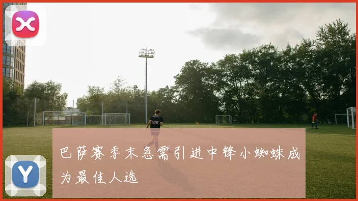 巴萨赛季末急需引进中锋小蜘蛛成为最佳人选