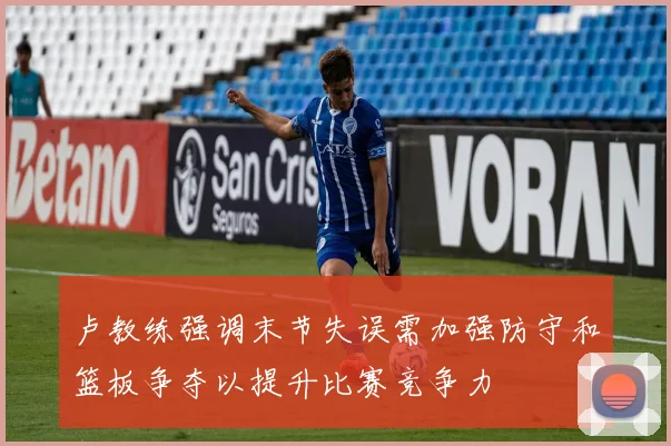 卢教练强调末节失误需加强防守和篮板争夺以提升比赛竞争力