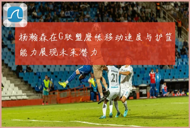 杨瀚森在G联盟磨练移动速度与护筐能力展现未来潜力