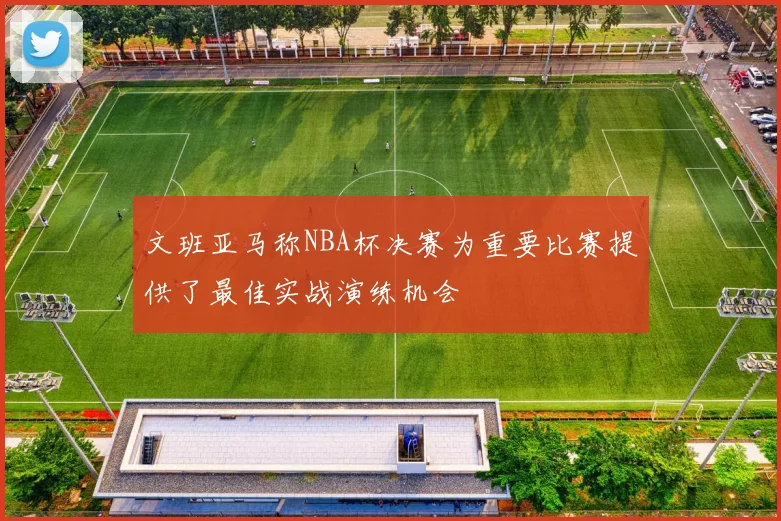 文班亚马称NBA杯决赛为重要比赛提供了最佳实战演练机会