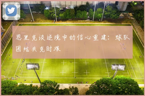 恩里克谈逆境中的信心重建：球队团结共克时艰