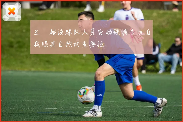 王燊超谈球队人员变动强调专注自我顺其自然的重要性