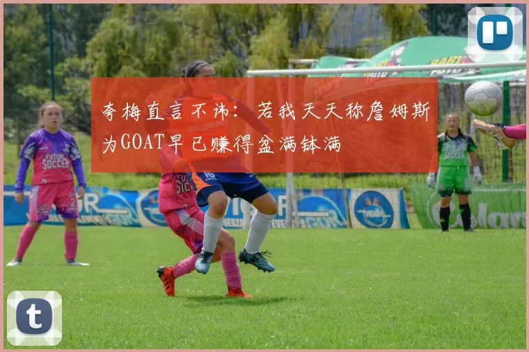 夸梅直言不讳：若我天天称詹姆斯为GOAT早已赚得盆满钵满