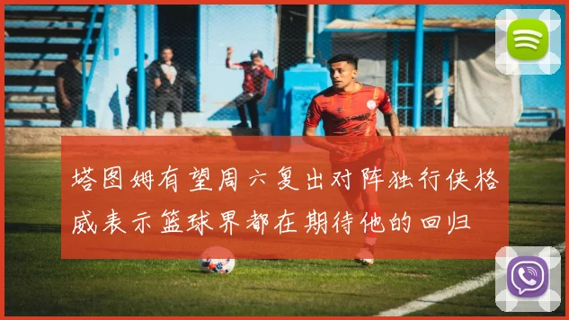 塔图姆有望周六复出对阵独行侠格威表示篮球界都在期待他的回归