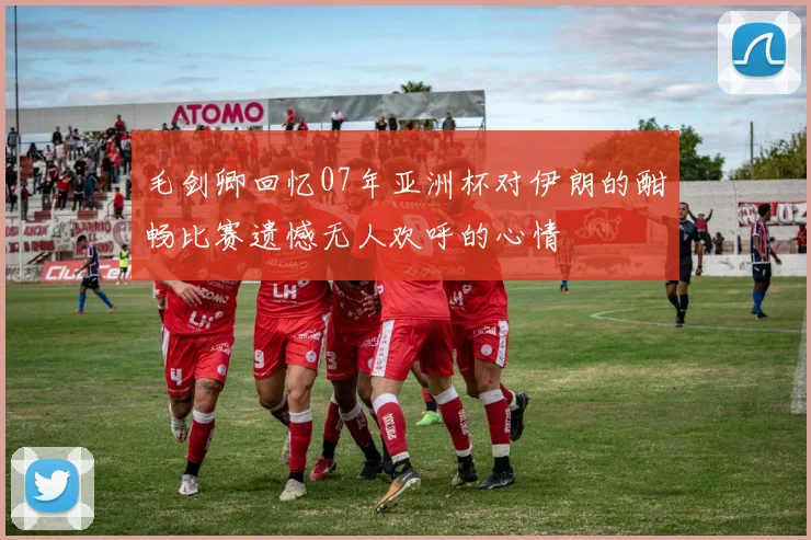毛剑卿回忆07年亚洲杯对伊朗的酣畅比赛遗憾无人欢呼的心情