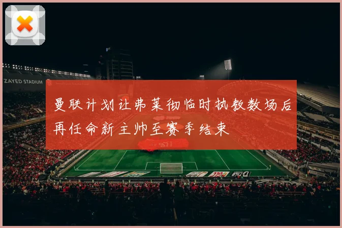 曼联计划让弗莱彻临时执教数场后再任命新主帅至赛季结束