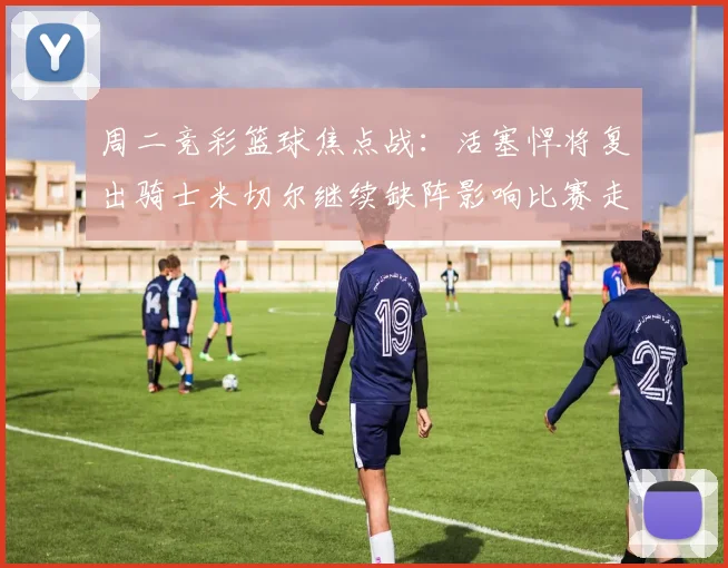 周二竞彩篮球焦点战：活塞悍将复出骑士米切尔继续缺阵影响比赛走势