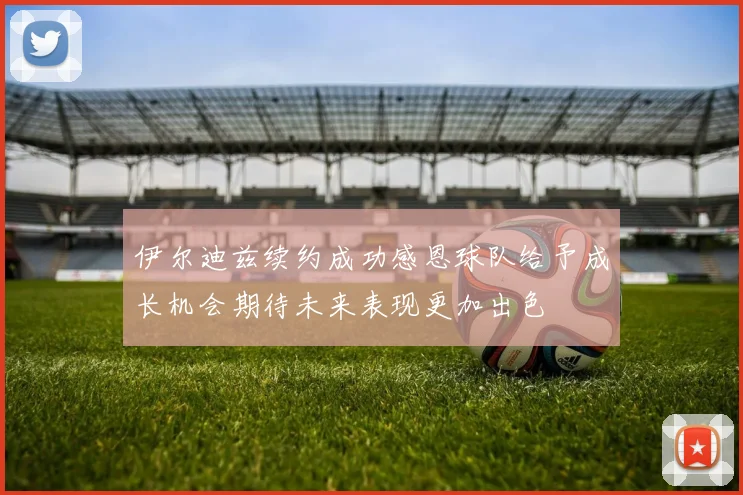 伊尔迪兹续约成功感恩球队给予成长机会期待未来表现更加出色