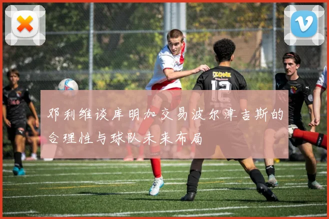 邓利维谈库明加交易波尔津吉斯的合理性与球队未来布局