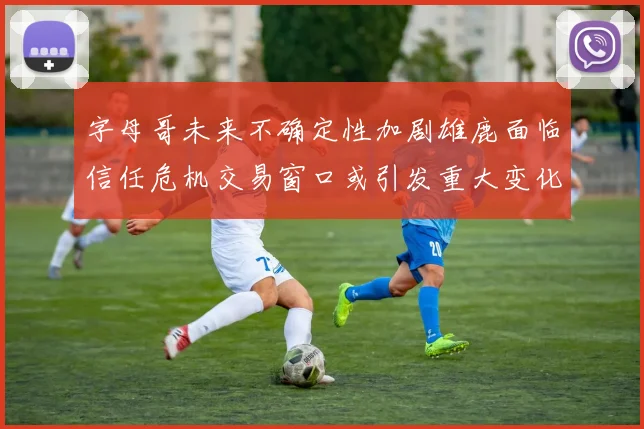 字母哥未来不确定性加剧雄鹿面临信任危机交易窗口或引发重大变化