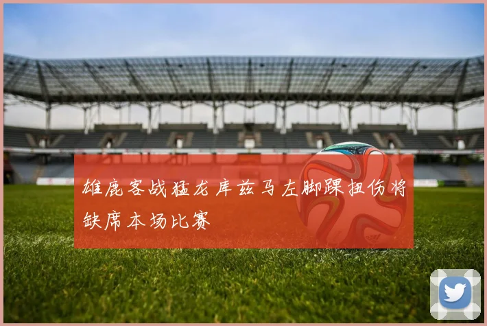 雄鹿客战猛龙库兹马左脚踝扭伤将缺席本场比赛