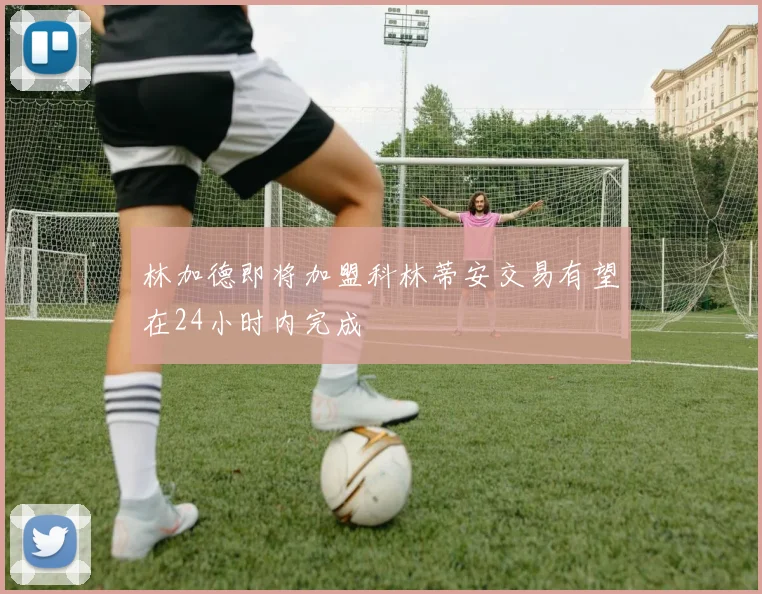 林加德即将加盟科林蒂安交易有望在24小时内完成
