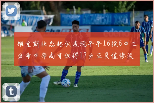 维金斯状态起伏表现平平16投6中三分命中率尚可仅得17分正负值惨淡12