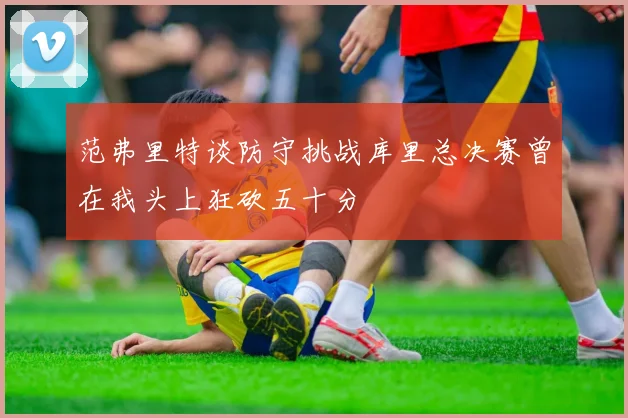 范弗里特谈防守挑战库里总决赛曾在我头上狂砍五十分