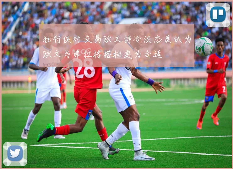 独行侠对交易欧文持冷淡态度认为欧文与弗拉格搭档更为合适
