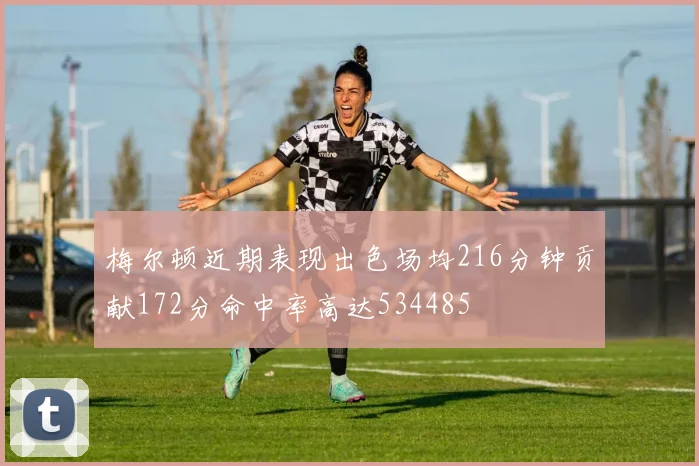 梅尔顿近期表现出色场均216分钟贡献172分命中率高达534485
