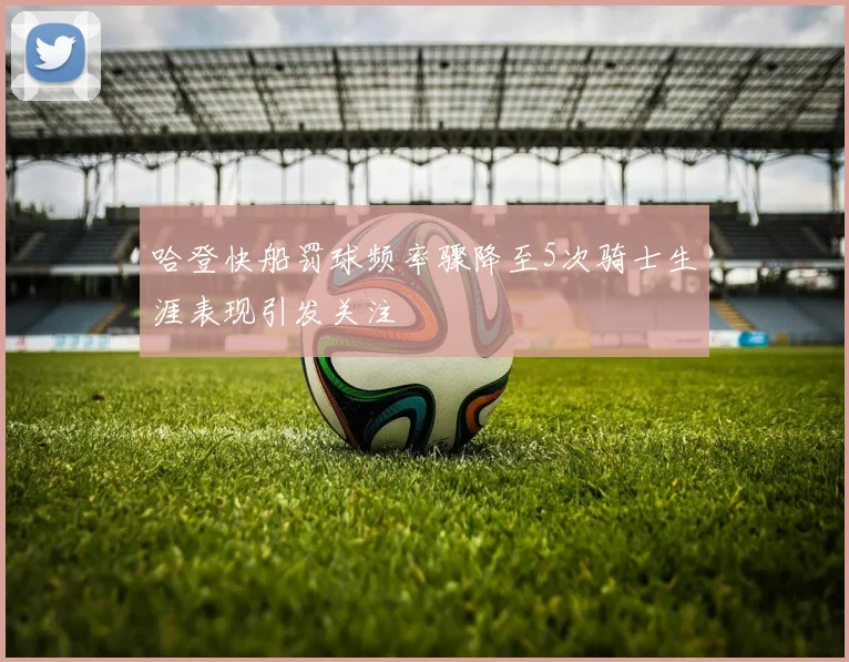 哈登快船罚球频率骤降至5次骑士生涯表现引发关注